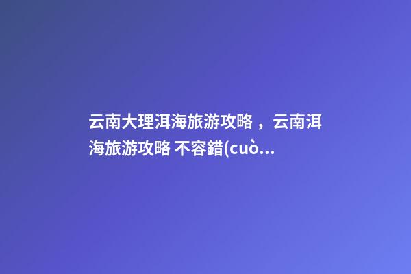 云南大理洱海旅游攻略，云南洱海旅游攻略 不容錯(cuò)過(guò)